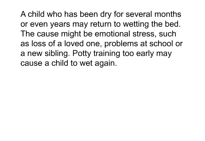A child who has been dry for several months or even years may return to wetting the bed. The cause might be emotional stress, such as loss of a loved one, problems at school or a new sibling. Potty training too early may cause a child to wet again.
