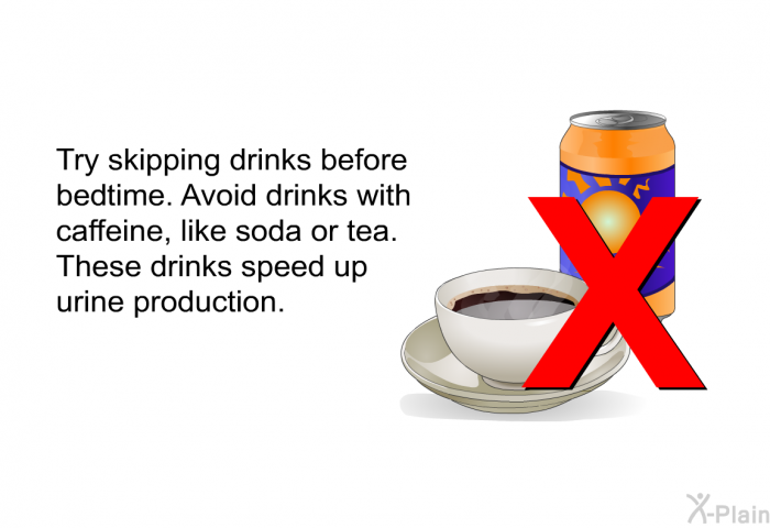 Try skipping drinks before bedtime. Avoid drinks with caffeine, like soda or tea. These drinks speed up urine production.