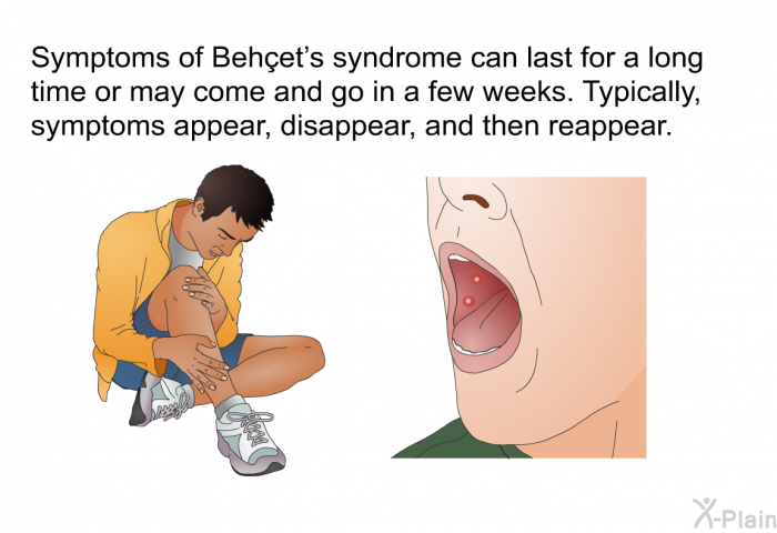 Symptoms of Behçet's syndrome can last for a long time or may come and go in a few weeks. Typically, symptoms appear, disappear, and then reappear.