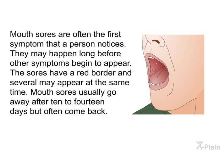 Mouth sores are often the first symptom that a person notices. They may happen long before symptoms begin to appear. The sores have a red border and several may appear at the same time. Mouth sores usually go away after ten to fourteen days but often come back.