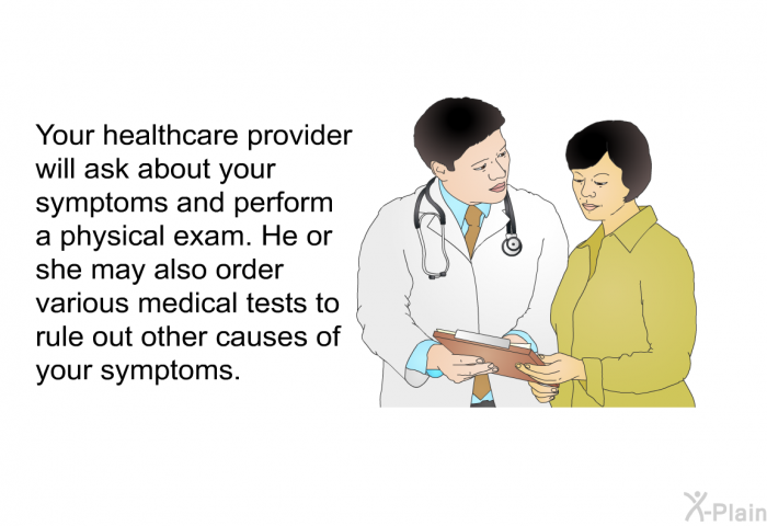 Your healthcare provider will ask about your symptoms and perform a physical exam. He or she may also order various medical tests to rule out other causes of your symptoms.