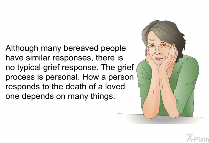 Although many bereaved people have similar responses, there is no typical grief response. The grief process is personal. How a person responds to the death of a loved one depends on many things.