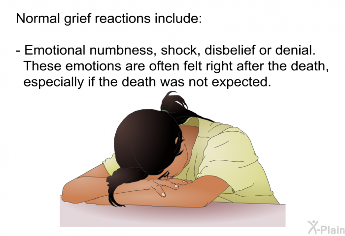 Normal grief reactions include:  Emotional numbness, shock, disbelief or denial. These emotions are often felt right after the death, especially if the death was not expected.