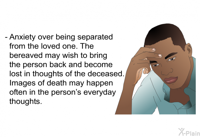 Anxiety over being separated from the loved one. The bereaved may wish to bring the person back and become lost in thoughts of the deceased. Images of death may happen often in the person's everyday thoughts.