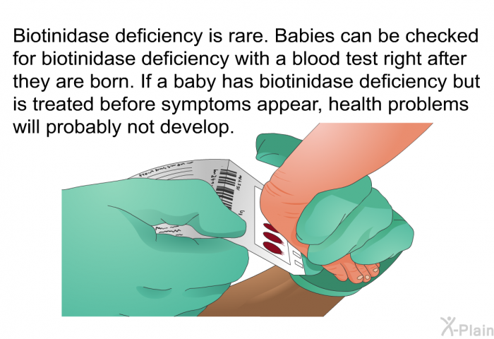 Biotinidase deficiency is rare. Babies can be checked for biotinidase deficiency with a blood test right after they are born. If a baby has biotinidase deficiency but is treated before symptoms appear, health problems will probably not develop.