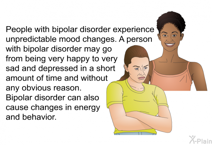 People with bipolar disorder experience unpredictable mood changes. A person with bipolar disorder may go from being very happy to very sad and depressed in a short amount of time and without any obvious reason. Bipolar disorder can also cause changes in energy and behavior.