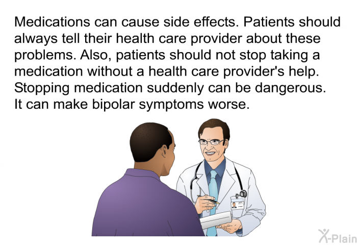 Medications can cause side effects. Patients should always tell their health care provider about these problems. Also, patients should not stop taking a medication without a health care provider's help. Stopping medication suddenly can be dangerous. It can make bipolar symptoms worse.