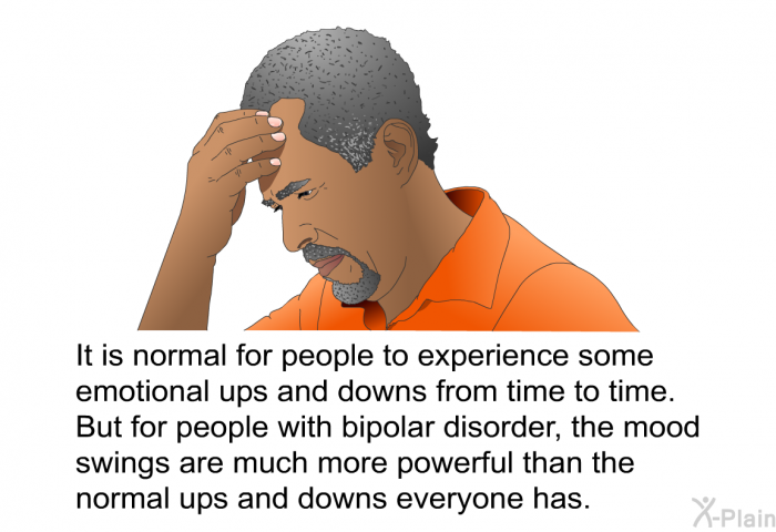 It is normal for people to experience some emotional ups and downs from time to time. But for people with bipolar disorder, the mood swings are much more powerful than the normal ups and downs everyone has.