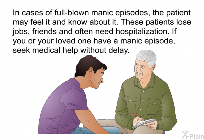 In cases of full-blown manic episodes, the patient may feel it and know about it. These patients lose jobs, friends and often need hospitalization. If you or your loved one have a manic episode, seek medical help without delay.