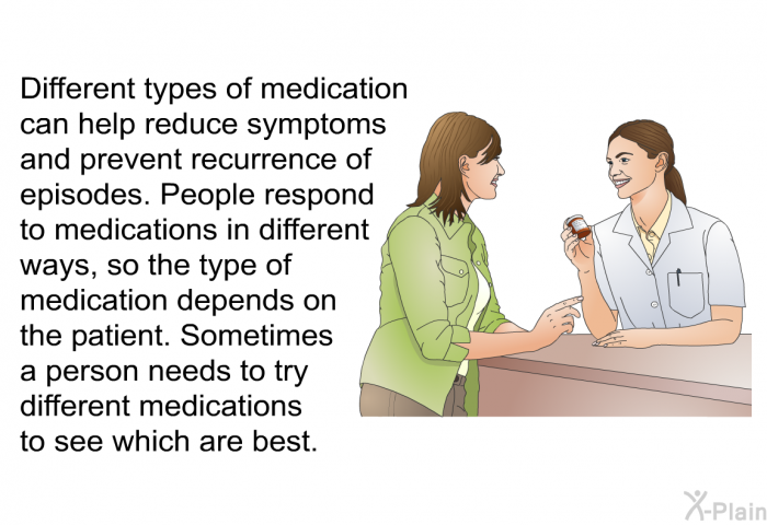 Different types of medication can help reduce symptoms and prevent recurrence of episodes. People respond to medications in different ways, so the type of medication depends on the patient. Sometimes a person needs to try different medications to see which are best.