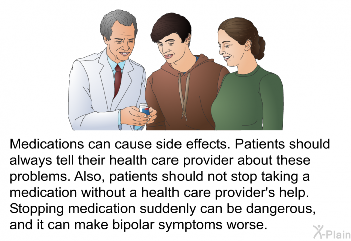 Medications can cause side effects. Patients should always tell their health care provider about these problems. Also, patients should not stop taking a medication without a health care provider's help. Stopping medication suddenly can be dangerous, and it can make bipolar symptoms worse.