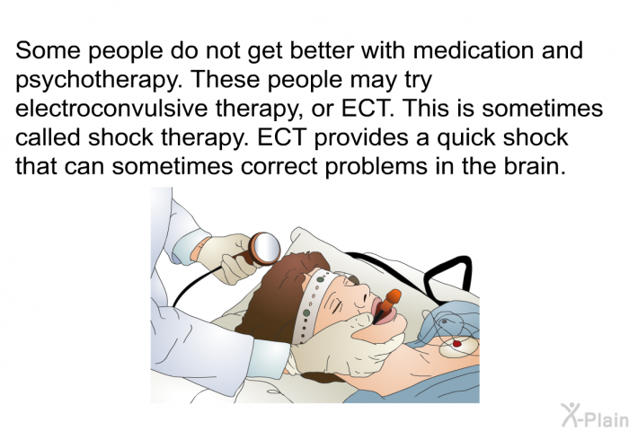 Some people do not get better with medication and psychotherapy. These people may try electroconvulsive therapy, or ECT. This is sometimes called shock therapy. ECT provides a quick shock that can sometimes correct problems in the brain.