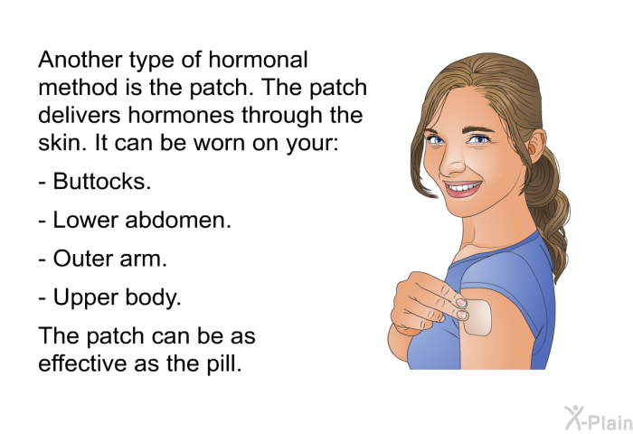Another type of hormonal method is the patch. The patch delivers hormones through the skin. It can be worn on your:  Buttocks. Lower abdomen. Outer arm. Upper body.  
 The patch can be as effective as the pill.