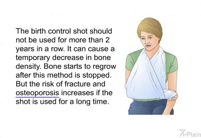 The birth control shot should not be used for more than 2 years in a row. It can cause a temporary decrease in bone density. Bone starts to regrow after this method is stopped. But the risk of fracture and osteoporosis increases if the shot is used for a long time.