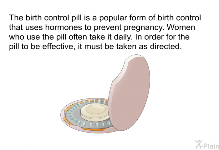 The birth control pill is a popular form of birth control that uses hormones to prevent pregnancy. Women who use the pill often take it daily. In order for the pill to be effective, it must be taken as directed.