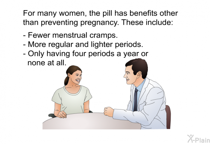 For many women, the pill has benefits other than preventing pregnancy. These include:  Fewer menstrual cramps. More regular and lighter periods. Only having four periods a year or none at all.