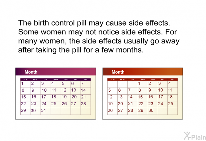 The birth control pill may cause side effects. Some women may not notice side effects. For many women, the side effects usually go away after taking the pill for a few months.