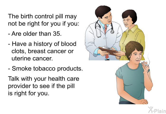 The birth control pill may not be right for you if you:  Are older than 35. Have a history of blood clots, breast cancer or uterine cancer. Smoke tobacco products.  
 Talk with your health care provider to see if the pill is right for you.