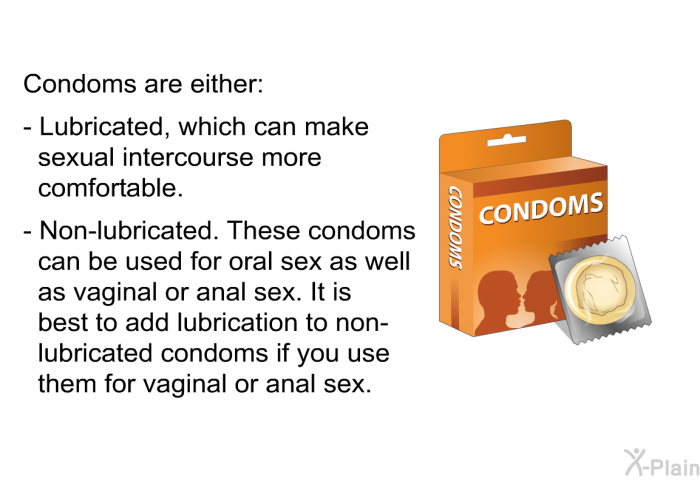 Condoms are either:  Lubricated, which can make sexual intercourse more comfortable. Non-lubricated. These condoms can be used for oral sex as well as vaginal or anal sex. It is best to add lubrication to non-lubricated condoms if you use them for vaginal or anal sex.