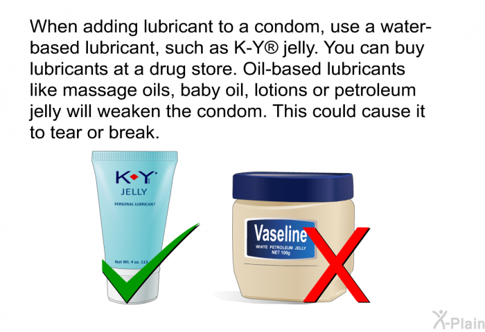 When adding lubricant to a condom, use a water-based lubricant, such as K-Y  jelly. You can buy lubricants at a drug store. Oil-based lubricants like massage oils, baby oil, lotions or petroleum jelly will weaken the condom. This could cause it to tear or break.
