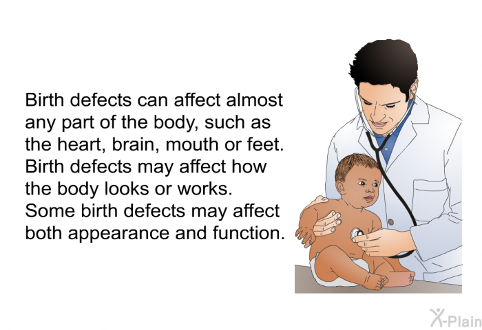 Birth defects can affect almost any part of the body, such as the heart, brain, mouth or feet. Birth defects may affect how the body looks or works. Some birth defects may affect both appearance and function.