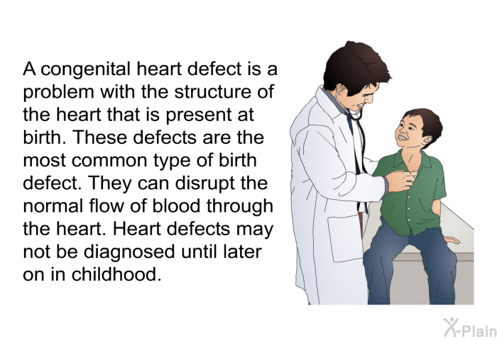A congenital heart defect is a problem with the structure of the heart that is present at birth. These defects are the most common type of birth defect. They can disrupt the normal flow of blood through the heart. Heart defects may not be diagnosed until later on in childhood.
