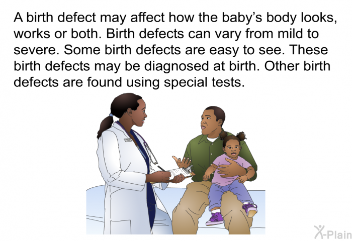 A birth defect may affect how the baby's body looks, works or both. Birth defects can vary from mild to severe. Some birth defects are easy to see. These birth defects may be diagnosed at birth. Other birth defects are found using special tests.