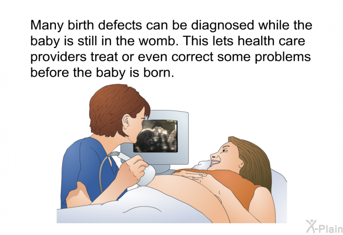 Many birth defects can be diagnosed while the baby is still in the womb. This lets health care providers treat or even correct some problems before the baby is born.
