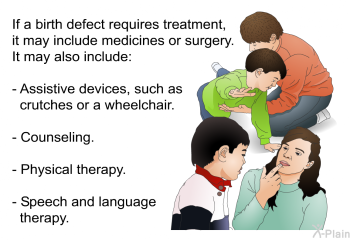 If a birth defect requires treatment, it may include medicines or surgery. It may also include:  Assistive devices, such as crutches or a wheelchair. Counseling. Physical therapy. Speech and language therapy.