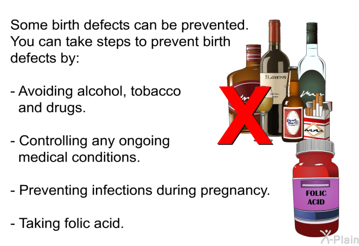 Some birth defects can be prevented. You can take steps to prevent birth defects by:  Avoiding alcohol, tobacco and drugs. Controlling any ongoing medical conditions. Preventing infections during pregnancy. Taking folic acid.