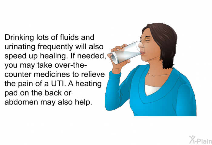Drinking lots of fluids and urinating frequently will also speed up healing. If needed, you may take over-the-counter medicines to relieve the pain of a UTI. A heating pad on the back or abdomen may also help.