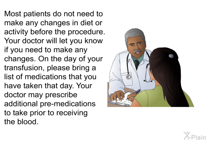 Most patients do not need to make any changes in diet or activity before the procedure. Your doctor will let you know if you need to make any changes. On the day of your transfusion, please bring a list of medication that you have taken that day. Your doctor may prescribe additional pre-medications to take prior to receiving the blood.