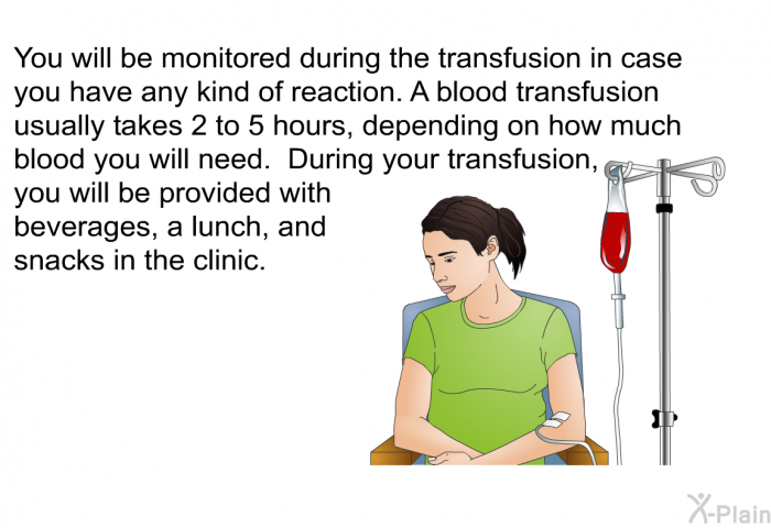 You will be monitored during the transfusion in case you have any kind of reaction. A blood transfusion usually takes 2 to 5 hours, depending on how much blood you will need. During your transfusion, you will be provided with beverages, a lunch, and snacks in the clinic.