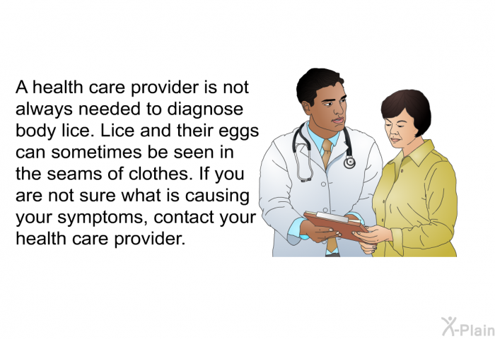A health care provider is not always needed to diagnose body lice. Lice and their eggs can sometimes be seen in the seams of clothes. If you are not sure what is causing your symptoms, contact your health care provider.