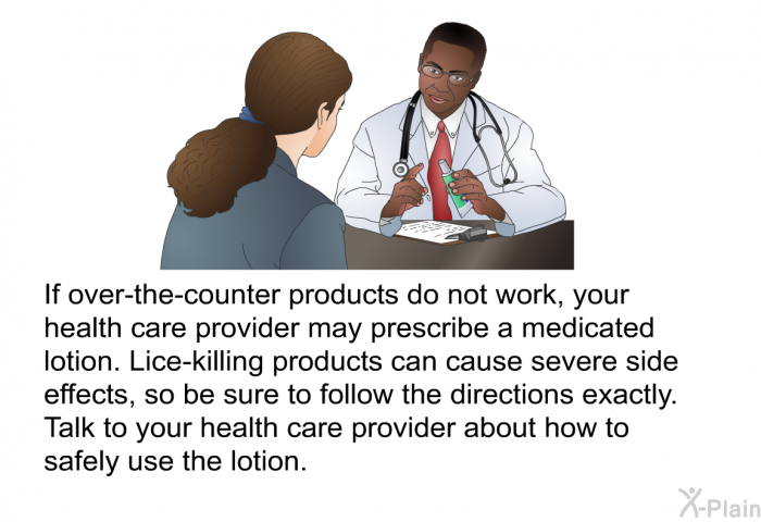 If over-the-counter products do not work, your health care provider may prescribe a medicated lotion. Lice-killing products can cause severe side effects, so be sure to follow the directions exactly. Talk to your health care provider about how to safely use the lotion.