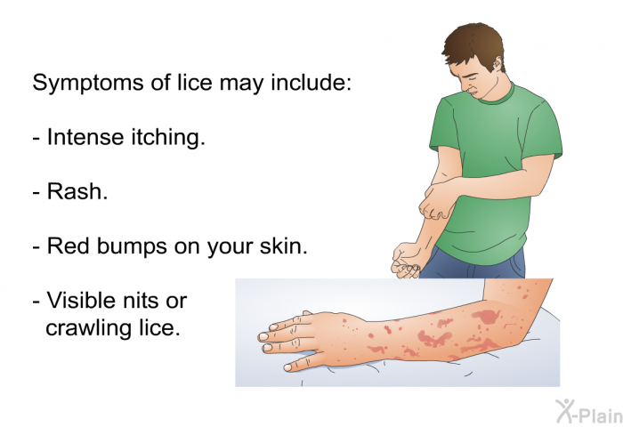 Symptoms of lice may include:  Intense itching. Rash. Red bumps on your skin. Visible nits or crawling lice.
