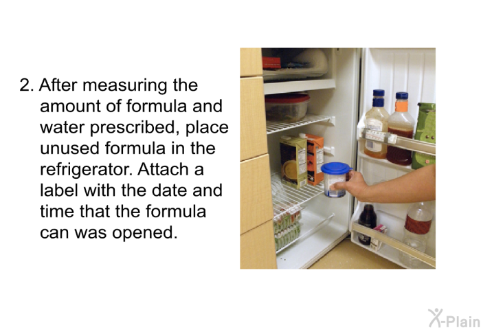 After measuring the amount of formula and water prescribed, place unused formula in the refrigerator. Attach a label with the date and time that the formula can was opened.