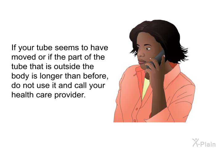 If your tube seems to have moved or if the part of the tube that is outside the body is longer than before, do not use it and call your health care provider.
