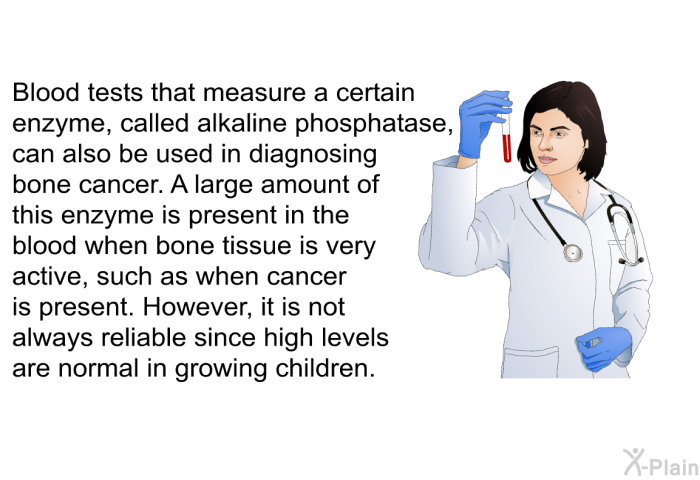 Blood tests that measure a certain enzyme, called alkaline phosphatase, can also be used in diagnosing bone cancer. A large amount of this enzyme is present in the blood when bone tissue is very active, such as when cancer is present. However, it is not always reliable since high levels are normal in growing children.