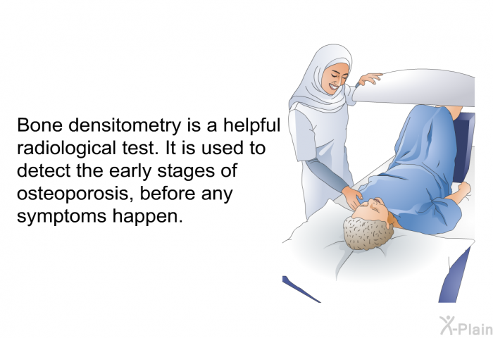 Bone densitometry is a helpful radiological test. It is used to detect the early stages of osteoporosis, before any symptoms happen.
