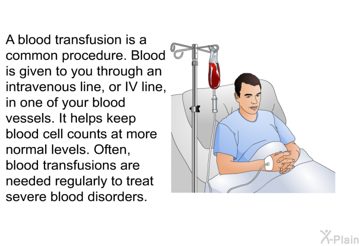 A blood transfusion is a common procedure. Blood is given to you through an intravenous line, or IV line, in one of your blood vessels. It helps keep blood cell counts at more normal levels. Often, blood transfusions are needed regularly to treat severe blood disorders.