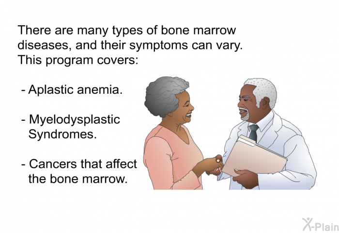 There are many types of bone marrow diseases, and their symptoms can vary. This program covers:  Aplastic anemia. Myelodysplastic Syndromes. Cancers that affect the bone marrow.