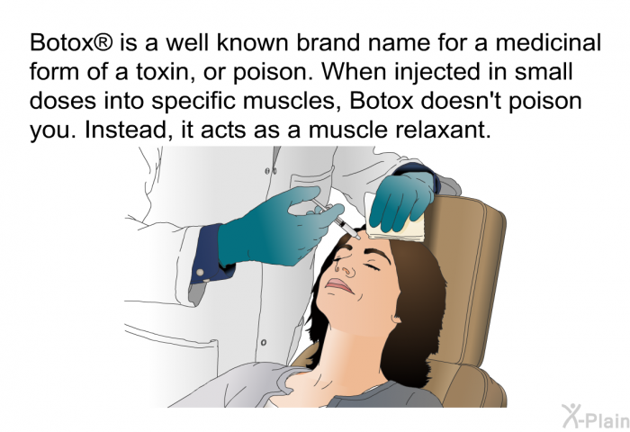 Botox  is a well known brand name for a medicinal form of a toxin, or poison. When injected in small doses into specific muscles, Botox doesn't poison you. Instead, it acts as a muscle relaxant.