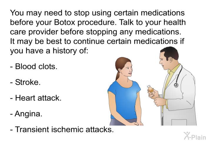 You may need to stop using certain medications before your Botox procedure. Talk to your health care provider before stopping any medications. It may be best to continue certain medications if you have a history of:  Blood clots. Stroke. Heart attack. Angina. Transient ischemic attacks.