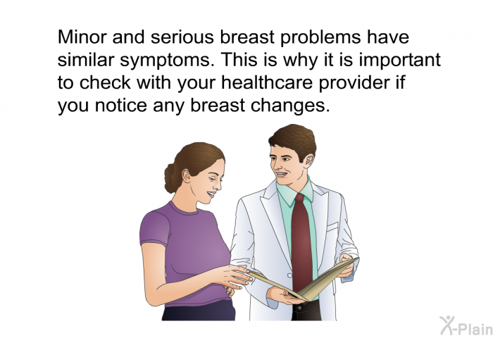 Minor and serious breast problems have similar symptoms. This is why it is important to check with your healthcare provider if you notice any breast changes.