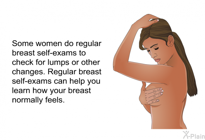 Some women do regular breast self-exams to check for lumps or other changes. Regular breast self-exams can help you learn how your breast normally feels.