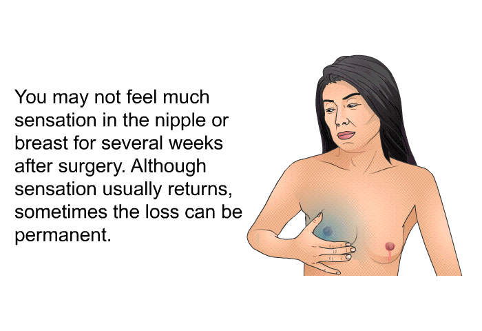 You may not feel much sensation in the nipple or breast for several weeks after surgery. Although sensation usually returns, sometimes the loss can be permanent.