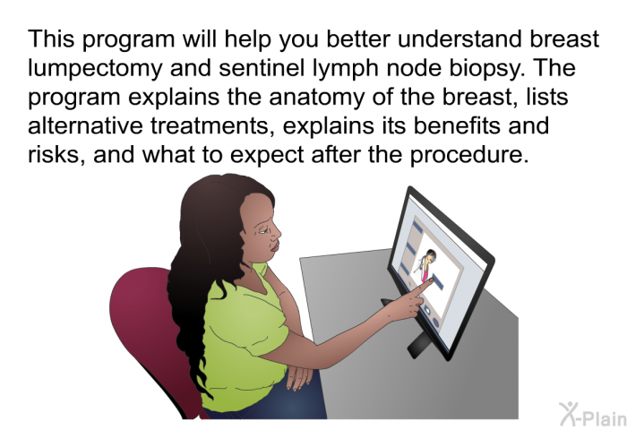 This health information will help you better understand breast lumpectomy and sentinel lymph node biopsy. The information explains the anatomy of the breast, lists alternative treatments, explains its benefits and risks, and what to expect after the procedure.