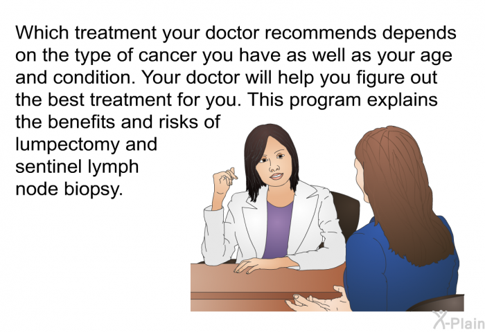 Which treatment your doctor recommends depends on the type of cancer you have as well as your age and condition. Your doctor will help you figure out the best treatment for you. This information explains the benefits and risks of lumpectomy and sentinel lymph node biopsy.