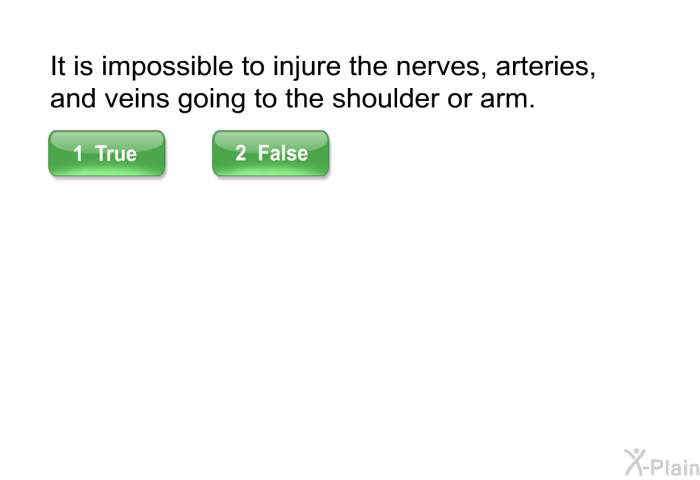 It is impossible to injure the nerves, arteries, and veins going to the shoulder or arm. Press True or False.